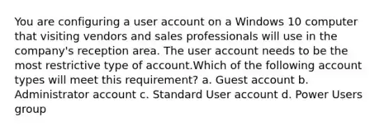 You are configuring a user account on a Windows 10 computer that visiting vendors and sales professionals will use in the company's reception area. The user account needs to be the most restrictive type of account.Which of the following account types will meet this requirement? a. Guest account b. Administrator account c. Standard User account d. Power Users group