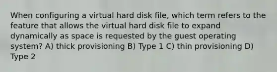 When configuring a virtual hard disk file, which term refers to the feature that allows the virtual hard disk file to expand dynamically as space is requested by the guest operating system? A) thick provisioning B) Type 1 C) thin provisioning D) Type 2