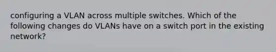 configuring a VLAN across multiple switches. Which of the following changes do VLANs have on a switch port in the existing network?