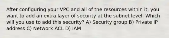 After configuring your VPC and all of the resources within it, you want to add an extra layer of security at the subnet level. Which will you use to add this security? A) Security group B) Private IP address C) Network ACL D) IAM