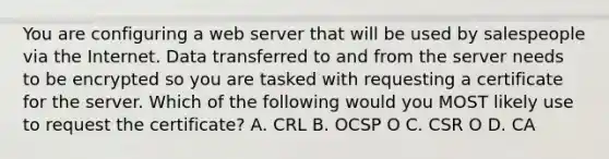 You are configuring a web server that will be used by salespeople via the Internet. Data transferred to and from the server needs to be encrypted so you are tasked with requesting a certificate for the server. Which of the following would you MOST likely use to request the certificate? А. CRL B. OCSP O C. CSR O D. CA