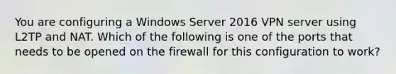 You are configuring a Windows Server 2016 VPN server using L2TP and NAT. Which of the following is one of the ports that needs to be opened on the firewall for this configuration to work?