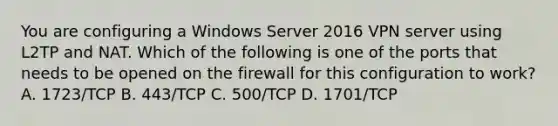 You are configuring a Windows Server 2016 VPN server using L2TP and NAT. Which of the following is one of the ports that needs to be opened on the firewall for this configuration to work? A. 1723/TCP B. 443/TCP C. 500/TCP D. 1701/TCP