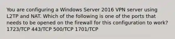 You are configuring a Windows Server 2016 VPN server using L2TP and NAT. Which of the following is one of the ports that needs to be opened on the firewall for this configuration to work? 1723/TCP 443/TCP 500/TCP 1701/TCP