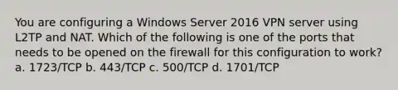 You are configuring a Windows Server 2016 VPN server using L2TP and NAT. Which of the following is one of the ports that needs to be opened on the firewall for this configuration to work? a. 1723/TCP b. 443/TCP c. 500/TCP d. 1701/TCP