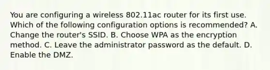 You are configuring a wireless 802.11ac router for its first use. Which of the following configuration options is recommended? A. Change the router's SSID. B. Choose WPA as the encryption method. C. Leave the administrator password as the default. D. Enable the DMZ.