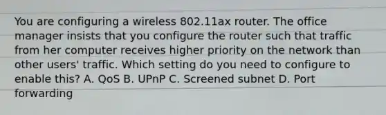 You are configuring a wireless 802.11ax router. The office manager insists that you configure the router such that traffic from her computer receives higher priority on the network than other users' traffic. Which setting do you need to configure to enable this? A. QoS B. UPnP C. Screened subnet D. Port forwarding