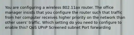 You are configuring a wireless 802.11ax router. The office manager insists that you configure the router such that traffic from her computer receives higher priority on the network than other users' traffic. Which setting do you need to configure to enable this? QoS UPnP Screened subnet Port forwarding