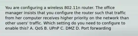 You are configuring a wireless 802.11n router. The office manager insists that you configure the router such that traffic from her computer receives higher priority on the network than other users' traffic. Which setting do you need to configure to enable this? A. QoS B. UPnP C. DMZ D. Port forwarding