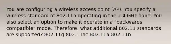 You are configuring a wireless access point (AP). You specify a wireless standard of 802.11n operating in the 2.4 GHz band. You also select an option to make it operate in a "backwards compatible" mode. Therefore, what additional 802.11 standards are supported? 802.11g 802.11ac 802.11a 802.11b