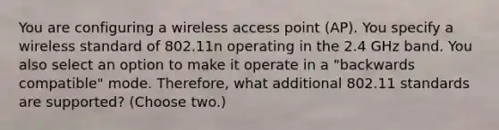 You are configuring a wireless access point (AP). You specify a wireless standard of 802.11n operating in the 2.4 GHz band. You also select an option to make it operate in a "backwards compatible" mode. Therefore, what additional 802.11 standards are supported? (Choose two.)