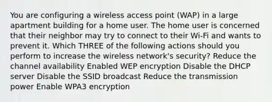 You are configuring a wireless access point (WAP) in a large apartment building for a home user. The home user is concerned that their neighbor may try to connect to their Wi-Fi and wants to prevent it. Which THREE of the following actions should you perform to increase the wireless network's security? Reduce the channel availability Enabled WEP encryption Disable the DHCP server Disable the SSID broadcast Reduce the transmission power Enable WPA3 encryption