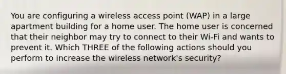 You are configuring a wireless access point (WAP) in a large apartment building for a home user. The home user is concerned that their neighbor may try to connect to their Wi-Fi and wants to prevent it. Which THREE of the following actions should you perform to increase the wireless network's security?