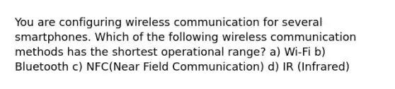 You are configuring wireless communication for several smartphones. Which of the following wireless communication methods has the shortest operational range? a) Wi-Fi b) Bluetooth c) NFC(Near Field Communication) d) IR (Infrared)