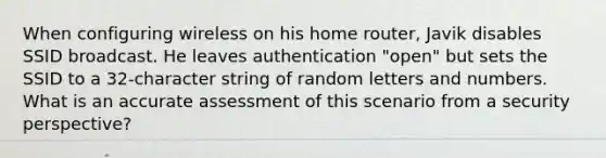 When configuring wireless on his home router, Javik disables SSID broadcast. He leaves authentication "open" but sets the SSID to a 32-character string of random letters and numbers. What is an accurate assessment of this scenario from a security perspective?