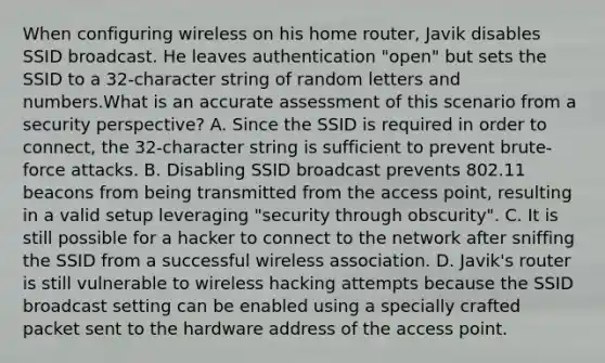 When configuring wireless on his home router, Javik disables SSID broadcast. He leaves authentication "open" but sets the SSID to a 32-character string of random letters and numbers.What is an accurate assessment of this scenario from a security perspective? A. Since the SSID is required in order to connect, the 32-character string is sufficient to prevent brute-force attacks. B. Disabling SSID broadcast prevents 802.11 beacons from being transmitted from the access point, resulting in a valid setup leveraging "security through obscurity". C. It is still possible for a hacker to connect to the network after sniffing the SSID from a successful wireless association. D. Javik's router is still vulnerable to wireless hacking attempts because the SSID broadcast setting can be enabled using a specially crafted packet sent to the hardware address of the access point.