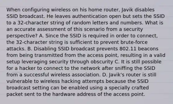 When configuring wireless on his home router, Javik disables SSID broadcast. He leaves authentication open but sets the SSID to a 32-character string of random letters and numbers. What is an accurate assessment of this scenario from a security perspective? A. Since the SSID is required in order to connect, the 32-character string is sufficient to prevent brute-force attacks. B. Disabling SSID broadcast prevents 802.11 beacons from being transmitted from the access point, resulting in a valid setup leveraging security through obscurity C. It is still possible for a hacker to connect to the network after sniffing the SSID from a successful wireless association. D. Javik's router is still vulnerable to wireless hacking attempts because the SSID broadcast setting can be enabled using a specially crafted packet sent to the hardware address of the access point.