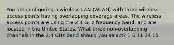 You are configuring a wireless LAN (WLAN) with three wireless access points having overlapping coverage areas. The wireless access points are using the 2.4 GHz frequency band, and are located in the United States. What three non-overlapping channels in the 2.4 GHz band should you select? 1 6 11 14 15