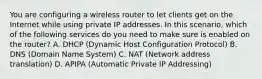 You are configuring a wireless router to let clients get on the Internet while using private IP addresses. In this scenario, which of the following services do you need to make sure is enabled on the router? A. DHCP (Dynamic Host Configuration Protocol) B. DNS (Domain Name System) C. NAT (Network address translation) D. APIPA (Automatic Private IP Addressing)