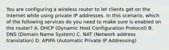 You are configuring a wireless router to let clients get on the Internet while using private IP addresses. In this scenario, which of the following services do you need to make sure is enabled on the router? A. DHCP (Dynamic Host Configuration Protocol) B. DNS (Domain Name System) C. NAT (Network address translation) D. APIPA (Automatic Private IP Addressing)