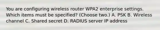 You are configuring wireless router WPA2 enterprise settings. Which items must be specified? (Choose two.) A. PSK B. Wireless channel C. Shared secret D. RADIUS server IP address