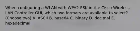 When configuring a WLAN with WPA2 PSK in the Cisco Wireless LAN Controller GUI, which two formats are available to select? (Choose two) A. ASCII B. base64 C. binary D. decimal E. hexadecimal