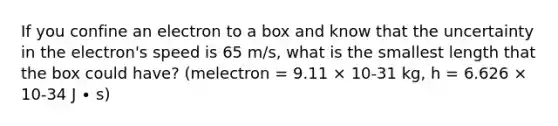 If you confine an electron to a box and know that the uncertainty in the electron's speed is 65 m/s, what is the smallest length that the box could have? (melectron = 9.11 × 10-31 kg, h = 6.626 × 10-34 J ∙ s)