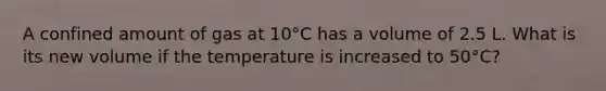 A confined amount of gas at 10°C has a volume of 2.5 L. What is its new volume if the temperature is increased to 50°C?