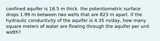 confined aquifer is 18.5 m thick. the potentiometric surface drops 1.99 m between two wells that are 823 m apart. if the hydraulic conductivity of the aquifer is 4.35 m/day, how many square meters of water are flowing through the aquifer per unit width?