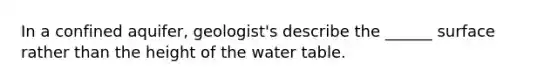 In a confined aquifer, geologist's describe the ______ surface rather than the height of the water table.