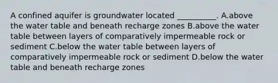 A confined aquifer is groundwater located __________. A.above the water table and beneath recharge zones B.above the water table between layers of comparatively impermeable rock or sediment C.below the water table between layers of comparatively impermeable rock or sediment D.below the water table and beneath recharge zones