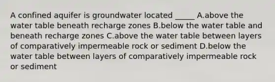 A confined aquifer is groundwater located _____ A.above the water table beneath recharge zones B.below the water table and beneath recharge zones C.above the water table between layers of comparatively impermeable rock or sediment D.below the water table between layers of comparatively impermeable rock or sediment