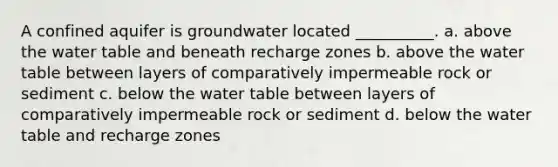 A confined aquifer is groundwater located __________. a. above <a href='https://www.questionai.com/knowledge/kra6qgcwqy-the-water-table' class='anchor-knowledge'>the water table</a> and beneath recharge zones b. above the water table between layers of comparatively impermeable rock or sediment c. below the water table between layers of comparatively impermeable rock or sediment d. below the water table and recharge zones