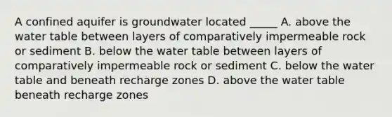 A confined aquifer is groundwater located _____ A. above the water table between layers of comparatively impermeable rock or sediment B. below the water table between layers of comparatively impermeable rock or sediment C. below the water table and beneath recharge zones D. above the water table beneath recharge zones