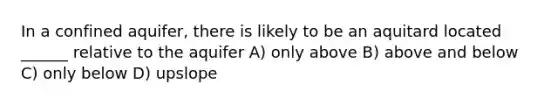 In a confined aquifer, there is likely to be an aquitard located ______ relative to the aquifer A) only above B) above and below C) only below D) upslope