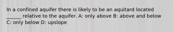 In a confined aquifer there is likely to be an aquitard located ______ relative to the aquifer. A: only above B: above and below C: only below D: upslope