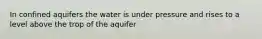 In confined aquifers the water is under pressure and rises to a level above the trop of the aquifer