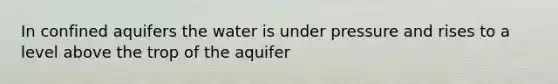 In confined aquifers the water is under pressure and rises to a level above the trop of the aquifer