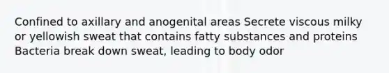 Confined to axillary and anogenital areas​ Secrete viscous milky or yellowish sweat that contains fatty substances and proteins​ Bacteria break down sweat, leading to body odor