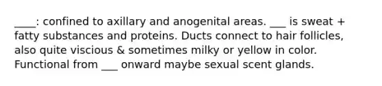 ____: confined to axillary and anogenital areas. ___ is sweat + fatty substances and proteins. Ducts connect to hair follicles, also quite viscious & sometimes milky or yellow in color. Functional from ___ onward maybe sexual scent glands.