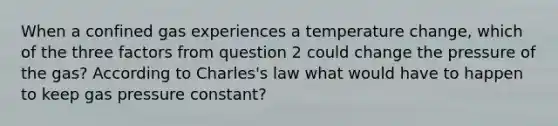 When a confined gas experiences a temperature change, which of the three factors from question 2 could change the pressure of the gas? According to Charles's law what would have to happen to keep gas pressure constant?