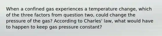 When a confined gas experiences a temperature change, which of the three factors from question two, could change the pressure of the gas? According to Charles' law, what would have to happen to keep gas pressure constant?