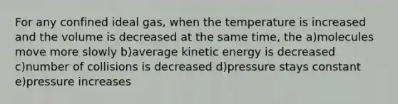 For any confined ideal gas, when the temperature is increased and the volume is decreased at the same time, the a)molecules move more slowly b)average kinetic energy is decreased c)number of collisions is decreased d)pressure stays constant e)pressure increases