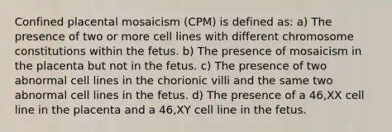 Confined placental mosaicism (CPM) is defined as: a) The presence of two or more cell lines with different chromosome constitutions within the fetus. b) The presence of mosaicism in the placenta but not in the fetus. c) The presence of two abnormal cell lines in the chorionic villi and the same two abnormal cell lines in the fetus. d) The presence of a 46,XX cell line in the placenta and a 46,XY cell line in the fetus.