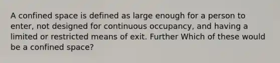 A confined space is defined as large enough for a person to enter, not designed for continuous occupancy, and having a limited or restricted means of exit. Further Which of these would be a confined space?