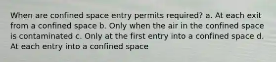 When are confined space entry permits required? a. At each exit from a confined space b. Only when the air in the confined space is contaminated c. Only at the first entry into a confined space d. At each entry into a confined space