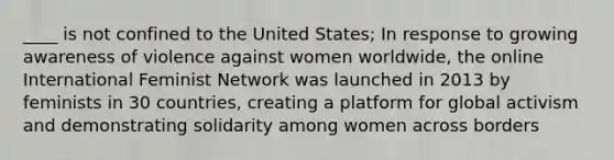 ____ is not confined to the United States; In response to growing awareness of violence against women worldwide, the online International Feminist Network was launched in 2013 by feminists in 30 countries, creating a platform for global activism and demonstrating solidarity among women across borders