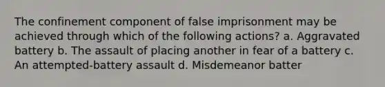 The confinement component of false imprisonment may be achieved through which of the following actions? a. Aggravated battery b. The assault of placing another in fear of a battery c. An attempted-battery assault d. Misdemeanor batter