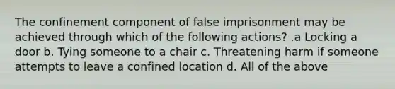 The confinement component of false imprisonment may be achieved through which of the following actions? .a Locking a door b. Tying someone to a chair c. Threatening harm if someone attempts to leave a confined location d. All of the above