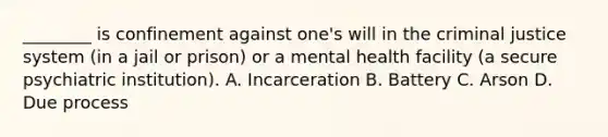 ________ is confinement against one's will in the criminal justice system (in a jail or prison) or a mental health facility (a secure psychiatric institution). A. Incarceration B. Battery C. Arson D. Due process